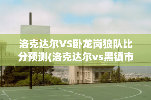 洛克达尔VS卧龙岗狼队比分预测(洛克达尔vs黑镇市)