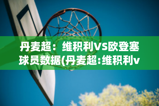 丹麦超：维积利VS欧登塞球员数据(丹麦超:维积利vs欧登塞球员数据)