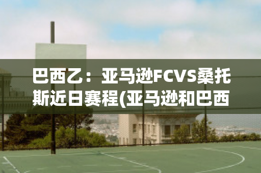 巴西乙：亚马逊FCVS桑托斯近日赛程(亚马逊和巴西是什么关系?)