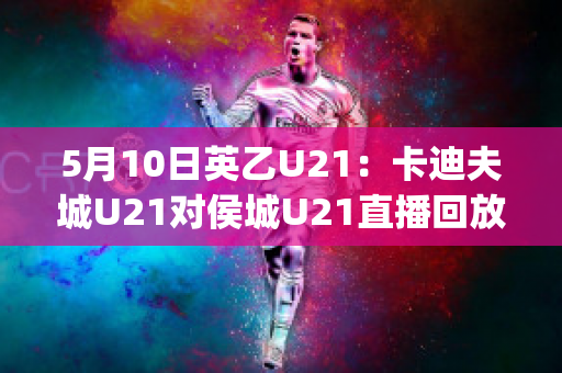 5月10日英乙U21：卡迪夫城U21对侯城U21直播回放(2018年9月2日卡迪夫城 vs 阿森纳视频直播)