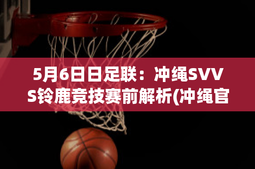 5月6日日足联：冲绳SVVS铃鹿竞技赛前解析(冲绳官方网站)