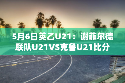 5月6日英乙U21：谢菲尔德联队U21VS克鲁U21比分预测(英超谢菲尔德联对热刺)