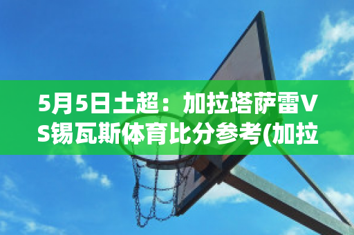 5月5日土超：加拉塔萨雷VS锡瓦斯体育比分参考(加拉塔萨雷vs里泽斯堡)