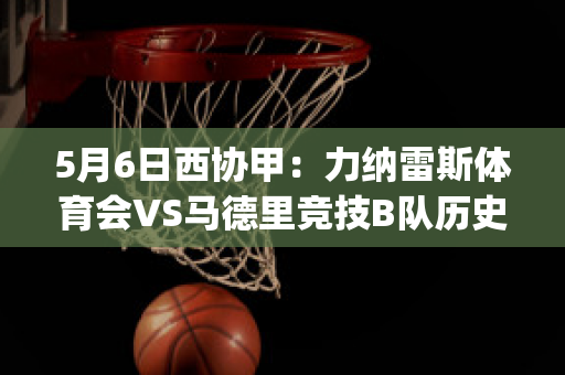 5月6日西协甲：力纳雷斯体育会VS马德里竞技B队历史战绩(利纳雷斯vs洛马琴科)