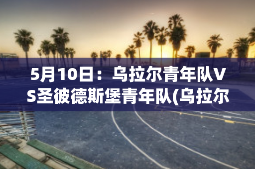 5月10日：乌拉尔青年队VS圣彼德斯堡青年队(乌拉尔vspfc索治)