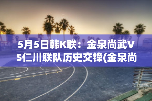 5月5日韩K联：金泉尚武VS仁川联队历史交锋(金泉尚武对首尔埃兰)