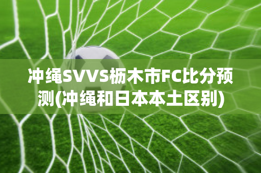 冲绳SVVS枥木市FC比分预测(冲绳和日本本土区别)