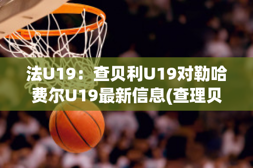 法U19：查贝利U19对勒哈费尔U19最新信息(查理贝尔nba)