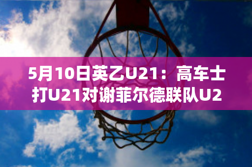 5月10日英乙U21：高车士打U21对谢菲尔德联队U21历史交锋(英冠谢菲尔德联)