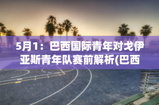 5月1：巴西国际青年对戈伊亚斯青年队赛前解析(巴西国际对戈亚尼亚竞技比赛结果)