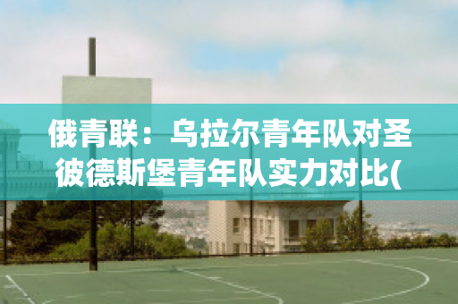 俄青联：乌拉尔青年队对圣彼德斯堡青年队实力对比(俄罗斯乌拉尔联赛比分)