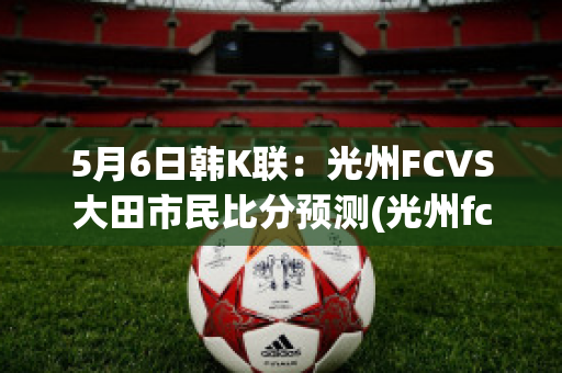 5月6日韩K联：光州FCVS大田市民比分预测(光州fc-大邱fc比分结果)