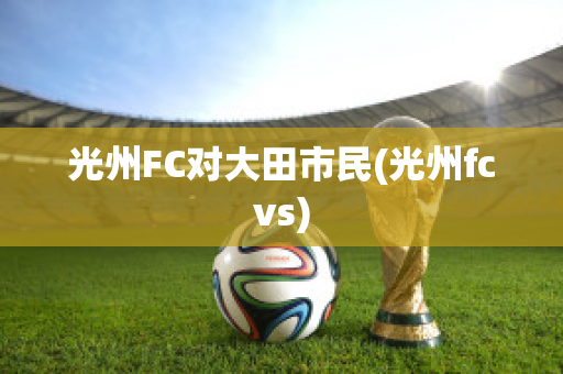 光州FC对大田市民(光州fcvs)