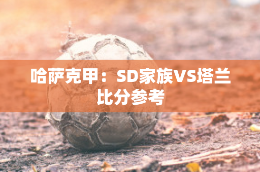 哈萨克甲：SD家族VS塔兰比分参考