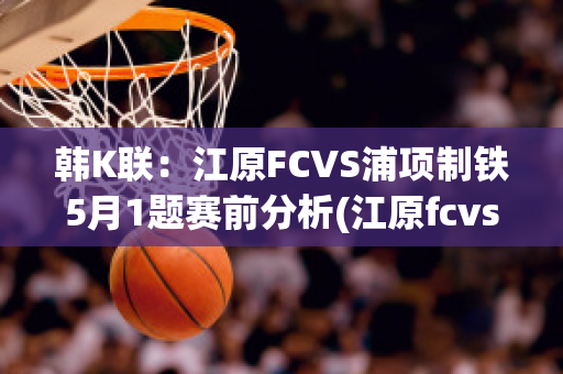 韩K联：江原FCVS浦项制铁5月1题赛前分析(江原fcvs浦项制铁直播)