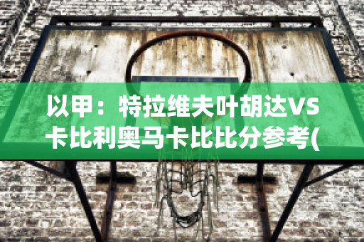 以甲：特拉维夫叶胡达VS卡比利奥马卡比比分参考(特拉维夫对比利亚雷)