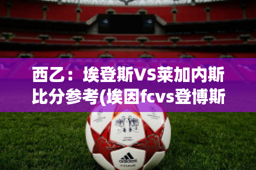 西乙：埃登斯VS莱加内斯比分参考(埃因fcvs登博斯)