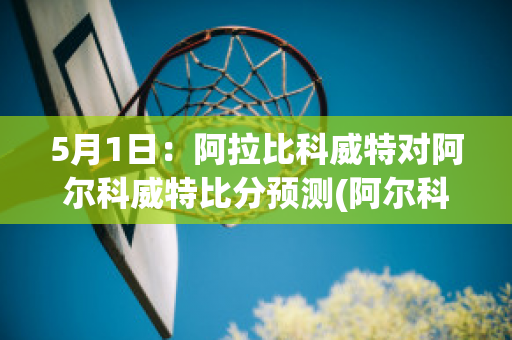 5月1日：阿拉比科威特对阿尔科威特比分预测(阿尔科尔vs阿拉比)