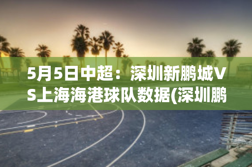 5月5日中超：深圳新鹏城VS上海海港球队数据(深圳鹏城足球队名单)