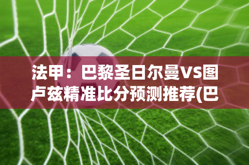 法甲：巴黎圣日尔曼VS图卢兹精准比分预测推荐(巴黎圣日耳曼6:2图卢兹)