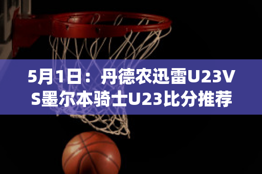 5月1日：丹德农迅雷U23VS墨尔本骑士U23比分推荐赛前解析(丹德农城u21)