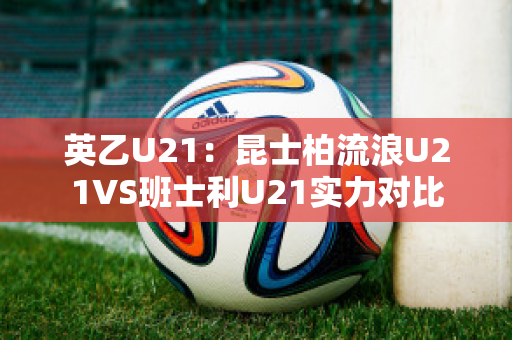 英乙U21：昆士柏流浪U21VS班士利U21实力对比