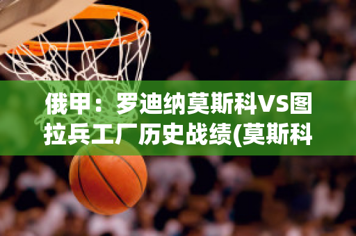 俄甲：罗迪纳莫斯科VS图拉兵工厂历史战绩(莫斯科罗迪纳球队)