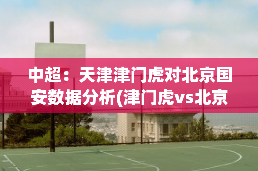 中超：天津津门虎对北京国安数据分析(津门虎vs北京国安)