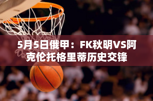 5月5日俄甲：FK秋明VS阿克伦托格里蒂历史交锋