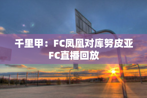 千里甲：FC凤凰对库努皮亚FC直播回放