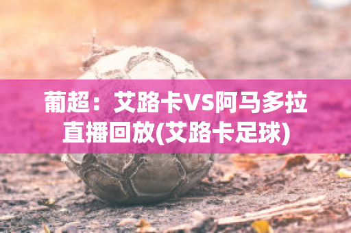 葡超：艾路卡VS阿马多拉直播回放(艾路卡足球)