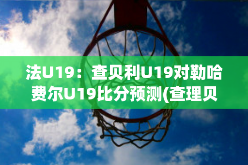 法U19：查贝利U19对勒哈费尔U19比分预测(查理贝尔nba)