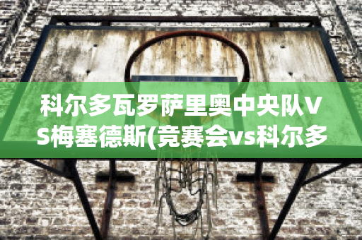 科尔多瓦罗萨里奥中央队VS梅塞德斯(竞赛会vs科尔多瓦)